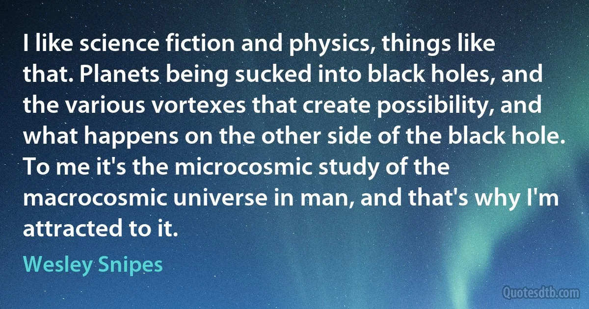 I like science fiction and physics, things like that. Planets being sucked into black holes, and the various vortexes that create possibility, and what happens on the other side of the black hole. To me it's the microcosmic study of the macrocosmic universe in man, and that's why I'm attracted to it. (Wesley Snipes)