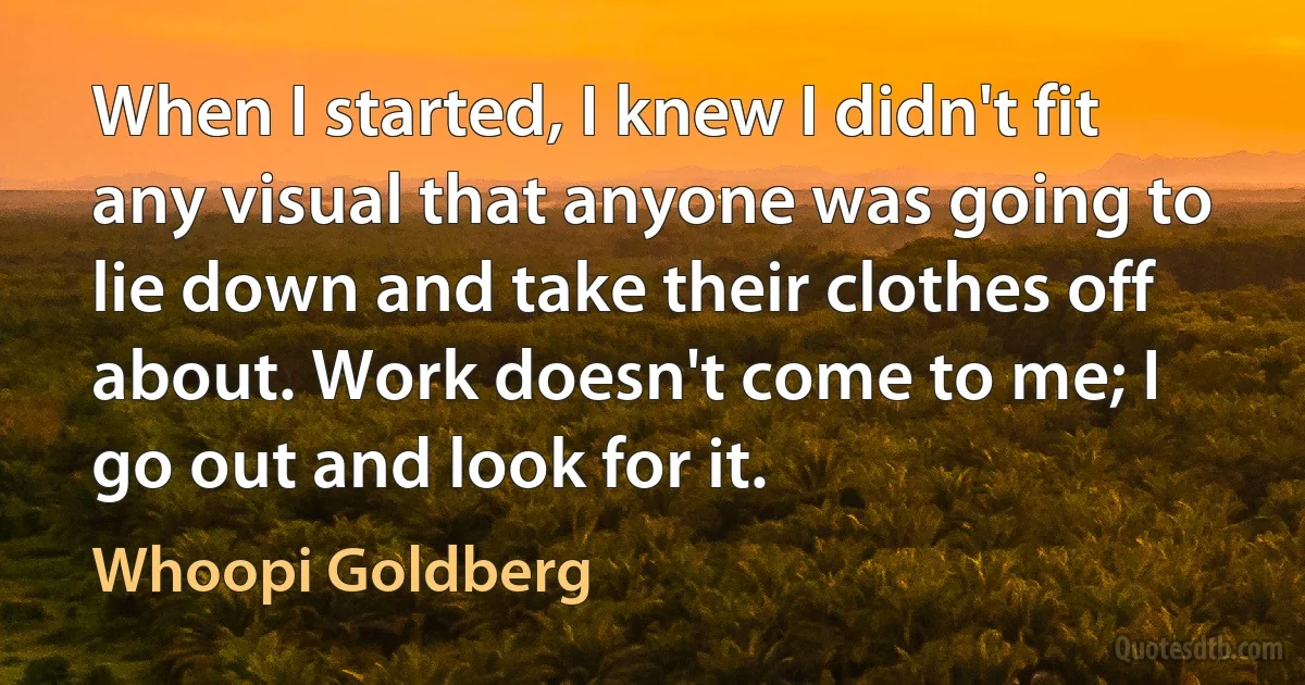 When I started, I knew I didn't fit any visual that anyone was going to lie down and take their clothes off about. Work doesn't come to me; I go out and look for it. (Whoopi Goldberg)