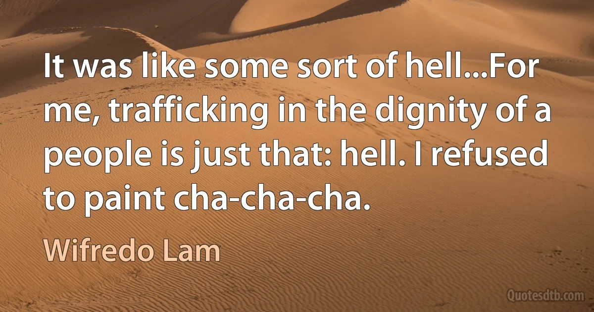 It was like some sort of hell...For me, trafficking in the dignity of a people is just that: hell. I refused to paint cha-cha-cha. (Wifredo Lam)