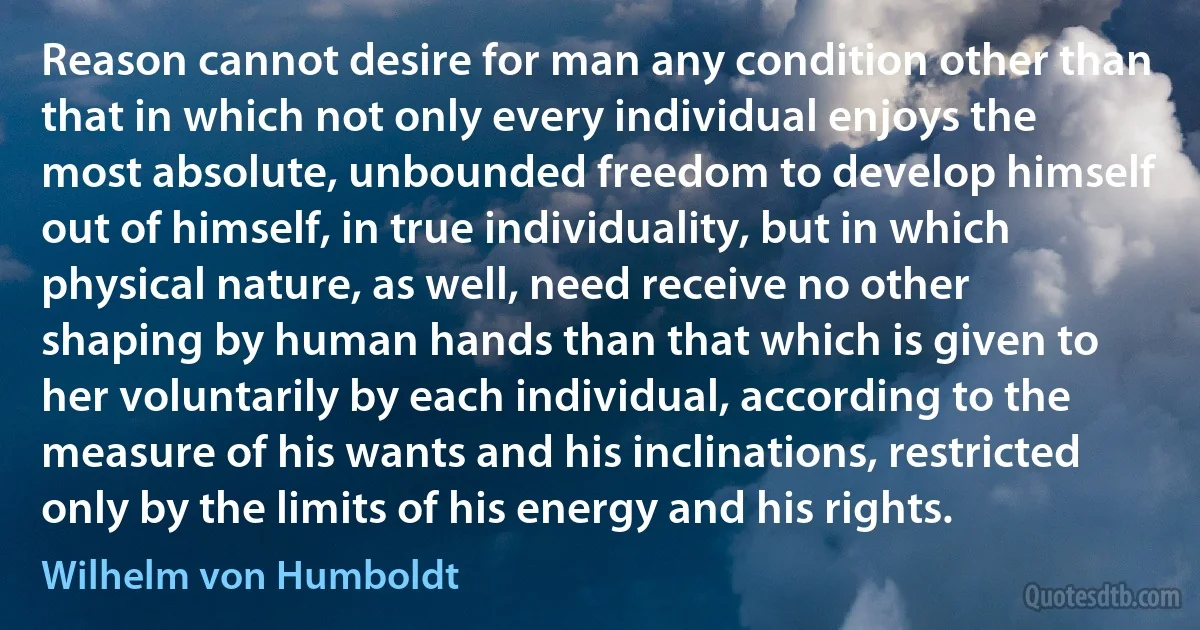 Reason cannot desire for man any condition other than that in which not only every individual enjoys the most absolute, unbounded freedom to develop himself out of himself, in true individuality, but in which physical nature, as well, need receive no other shaping by human hands than that which is given to her voluntarily by each individual, according to the measure of his wants and his inclinations, restricted only by the limits of his energy and his rights. (Wilhelm von Humboldt)