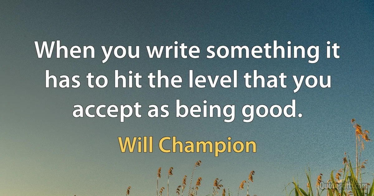 When you write something it has to hit the level that you accept as being good. (Will Champion)