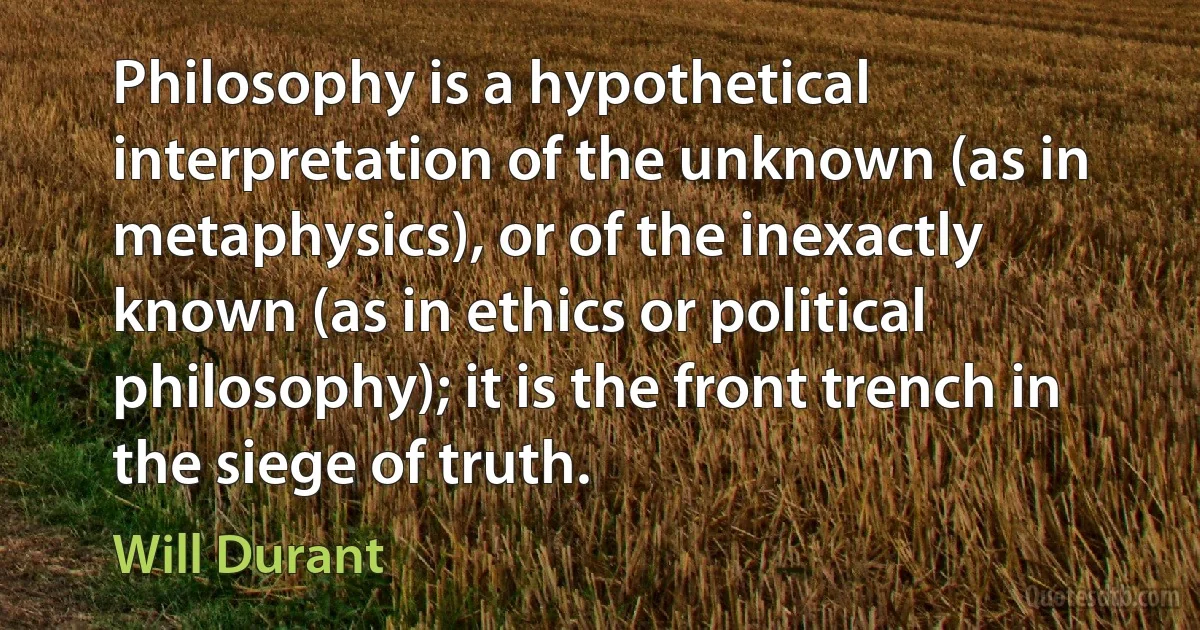 Philosophy is a hypothetical interpretation of the unknown (as in metaphysics), or of the inexactly known (as in ethics or political philosophy); it is the front trench in the siege of truth. (Will Durant)