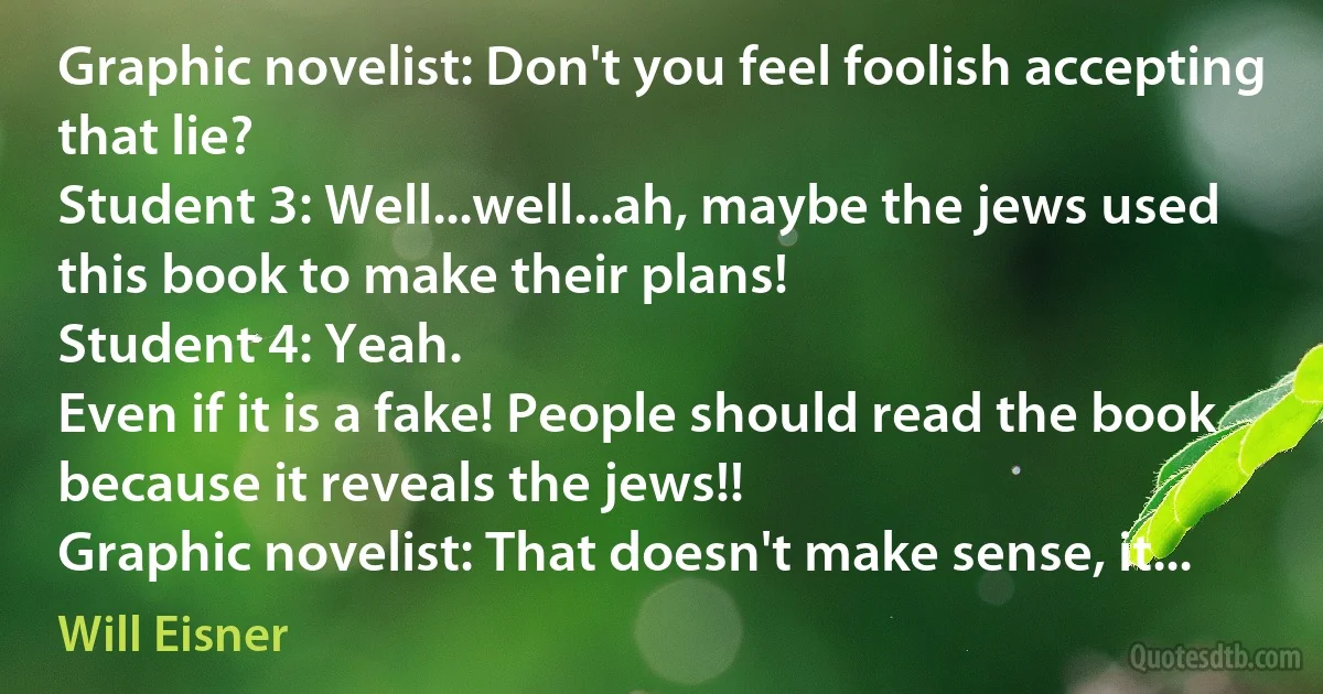 Graphic novelist: Don't you feel foolish accepting that lie?
Student 3: Well...well...ah, maybe the jews used this book to make their plans!
Student 4: Yeah.
Even if it is a fake! People should read the book because it reveals the jews!!
Graphic novelist: That doesn't make sense, it... (Will Eisner)