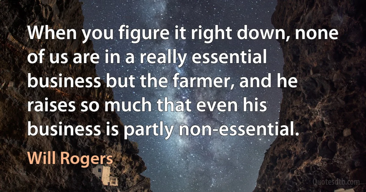 When you figure it right down, none of us are in a really essential business but the farmer, and he raises so much that even his business is partly non-essential. (Will Rogers)