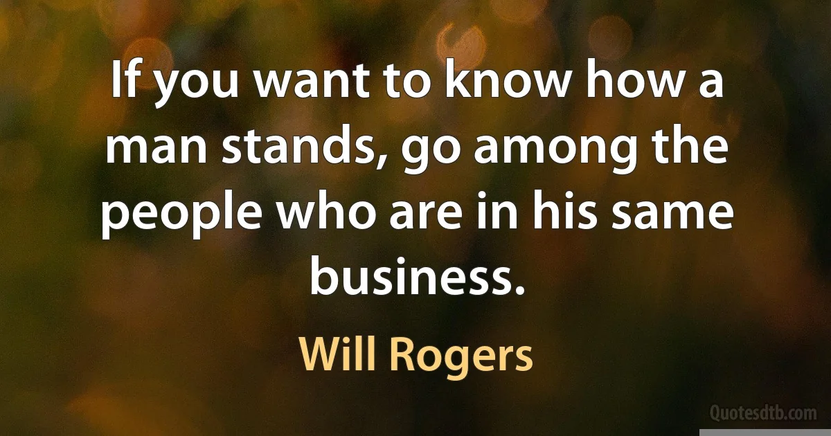 If you want to know how a man stands, go among the people who are in his same business. (Will Rogers)