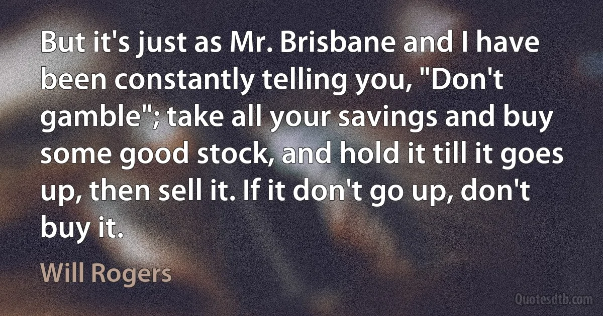 But it's just as Mr. Brisbane and I have been constantly telling you, "Don't gamble"; take all your savings and buy some good stock, and hold it till it goes up, then sell it. If it don't go up, don't buy it. (Will Rogers)