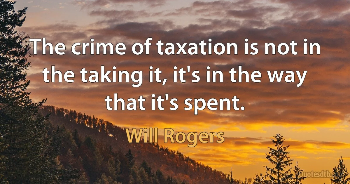 The crime of taxation is not in the taking it, it's in the way that it's spent. (Will Rogers)