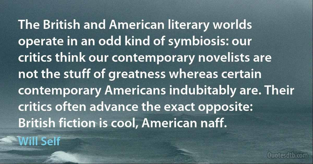 The British and American literary worlds operate in an odd kind of symbiosis: our critics think our contemporary novelists are not the stuff of greatness whereas certain contemporary Americans indubitably are. Their critics often advance the exact opposite: British fiction is cool, American naff. (Will Self)