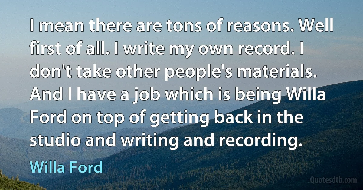 I mean there are tons of reasons. Well first of all. I write my own record. I don't take other people's materials. And I have a job which is being Willa Ford on top of getting back in the studio and writing and recording. (Willa Ford)