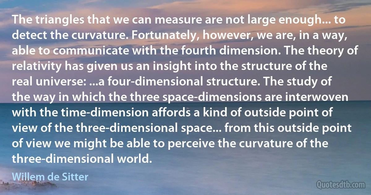 The triangles that we can measure are not large enough... to detect the curvature. Fortunately, however, we are, in a way, able to communicate with the fourth dimension. The theory of relativity has given us an insight into the structure of the real universe: ...a four-dimensional structure. The study of the way in which the three space-dimensions are interwoven with the time-dimension affords a kind of outside point of view of the three-dimensional space... from this outside point of view we might be able to perceive the curvature of the three-dimensional world. (Willem de Sitter)