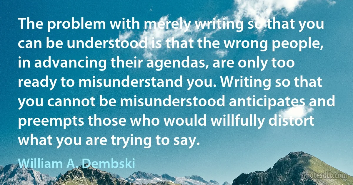 The problem with merely writing so that you can be understood is that the wrong people, in advancing their agendas, are only too ready to misunderstand you. Writing so that you cannot be misunderstood anticipates and preempts those who would willfully distort what you are trying to say. (William A. Dembski)