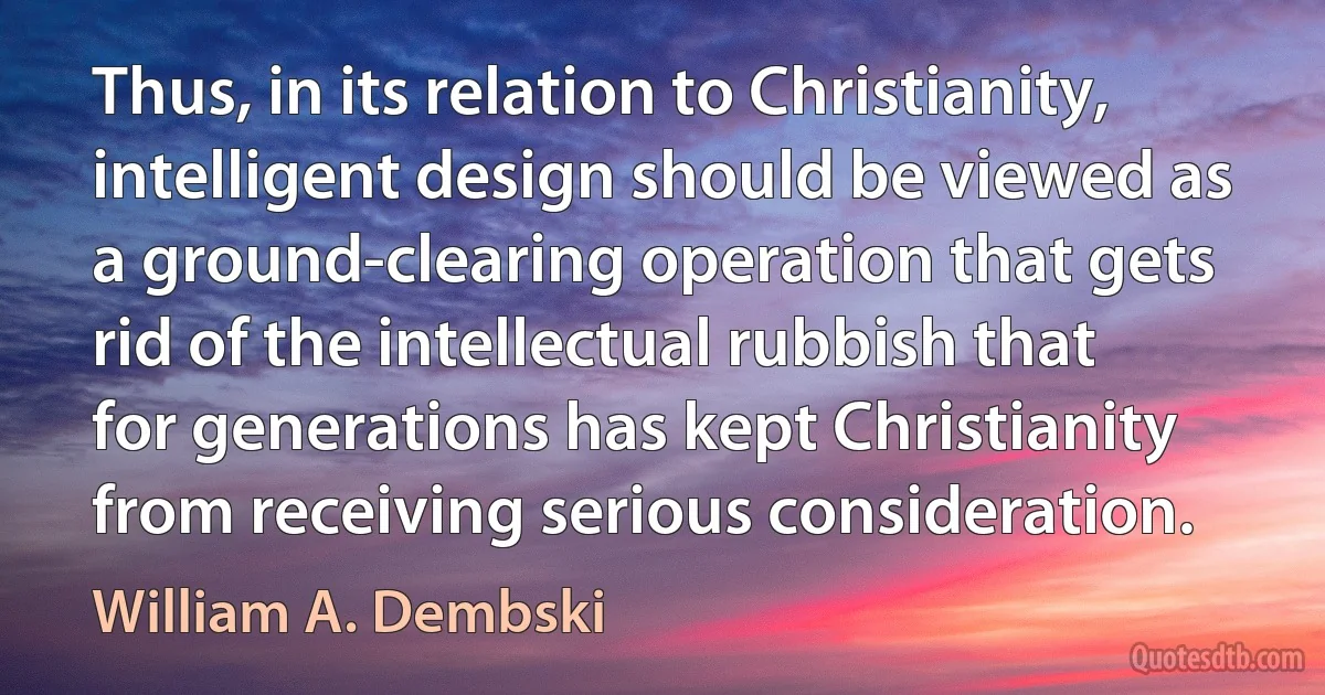 Thus, in its relation to Christianity, intelligent design should be viewed as a ground-clearing operation that gets rid of the intellectual rubbish that for generations has kept Christianity from receiving serious consideration. (William A. Dembski)