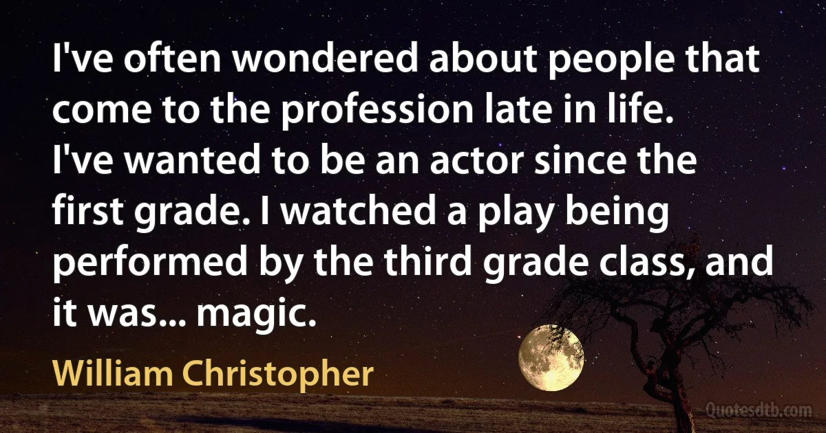 I've often wondered about people that come to the profession late in life. I've wanted to be an actor since the first grade. I watched a play being performed by the third grade class, and it was... magic. (William Christopher)