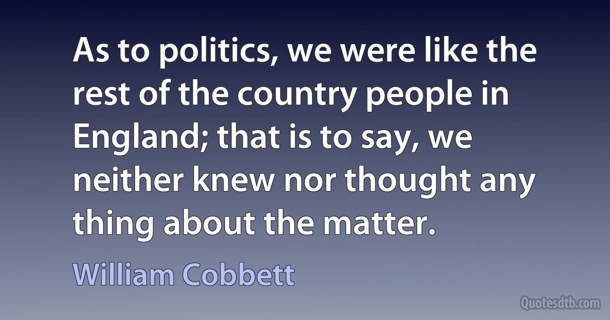 As to politics, we were like the rest of the country people in England; that is to say, we neither knew nor thought any thing about the matter. (William Cobbett)