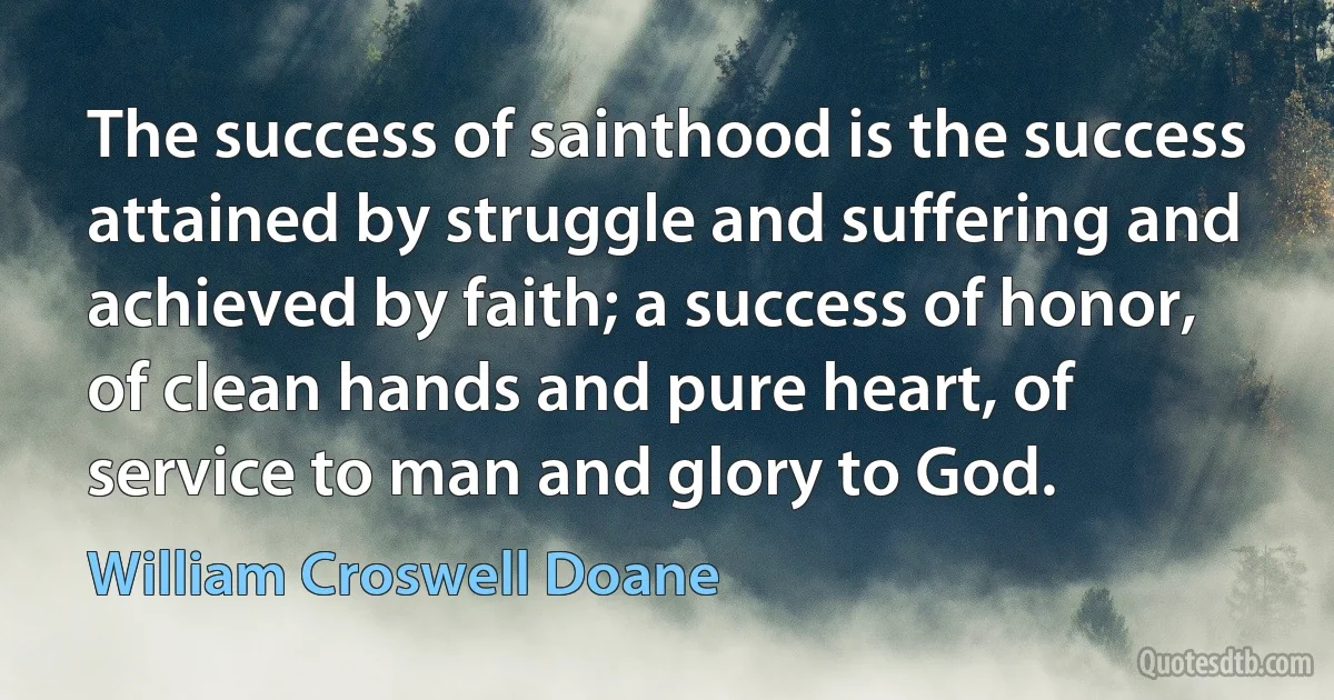 The success of sainthood is the success attained by struggle and suffering and achieved by faith; a success of honor, of clean hands and pure heart, of service to man and glory to God. (William Croswell Doane)