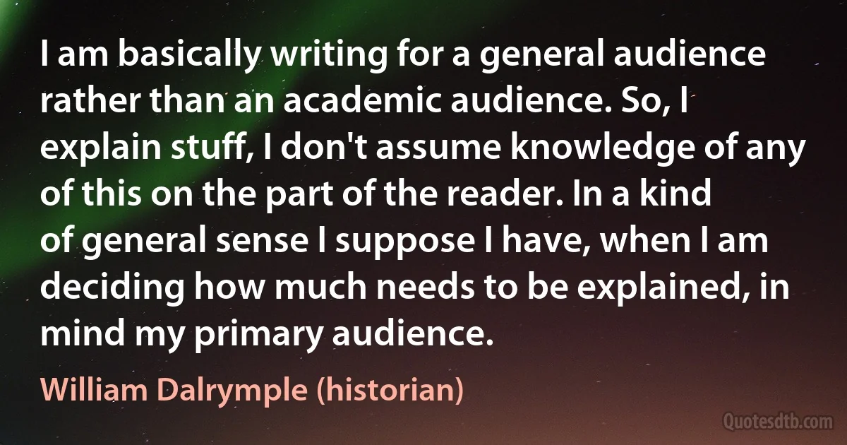 I am basically writing for a general audience rather than an academic audience. So, I explain stuff, I don't assume knowledge of any of this on the part of the reader. In a kind of general sense I suppose I have, when I am deciding how much needs to be explained, in mind my primary audience. (William Dalrymple (historian))