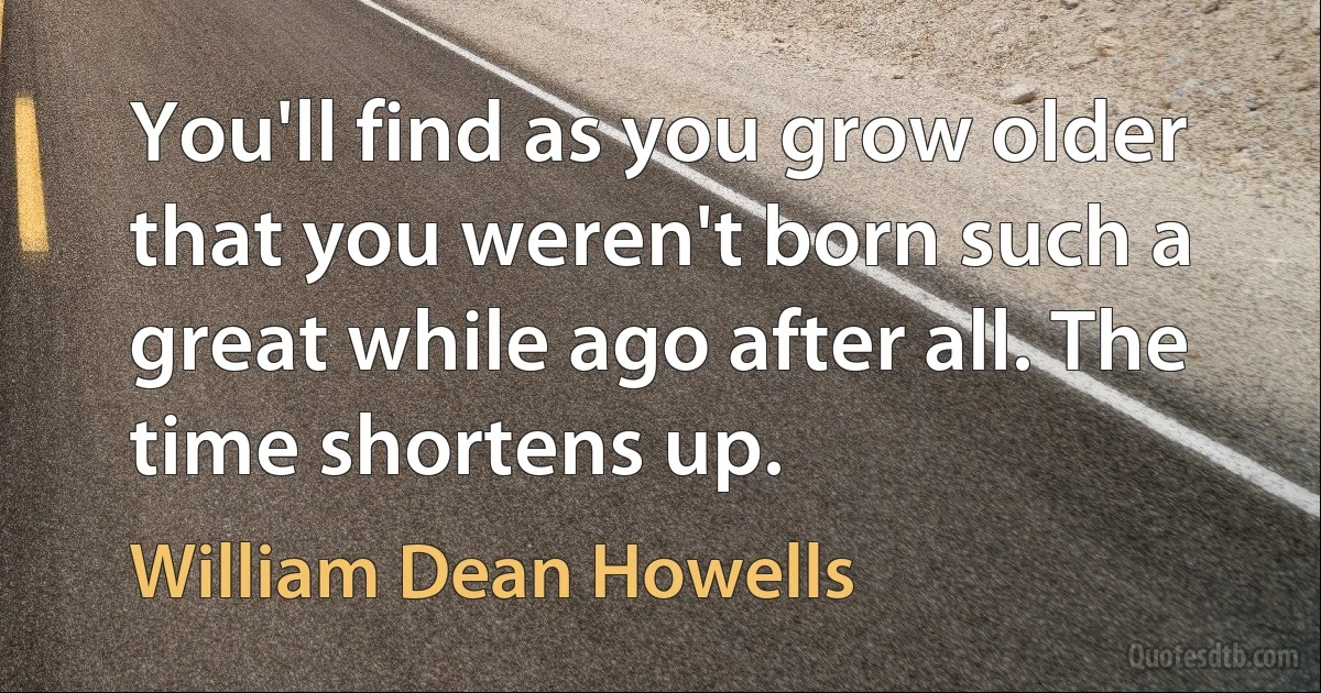 You'll find as you grow older that you weren't born such a great while ago after all. The time shortens up. (William Dean Howells)