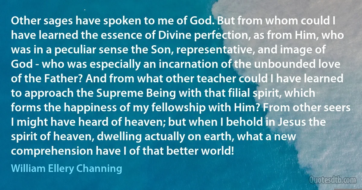 Other sages have spoken to me of God. But from whom could I have learned the essence of Divine perfection, as from Him, who was in a peculiar sense the Son, representative, and image of God - who was especially an incarnation of the unbounded love of the Father? And from what other teacher could I have learned to approach the Supreme Being with that filial spirit, which forms the happiness of my fellowship with Him? From other seers I might have heard of heaven; but when I behold in Jesus the spirit of heaven, dwelling actually on earth, what a new comprehension have I of that better world! (William Ellery Channing)