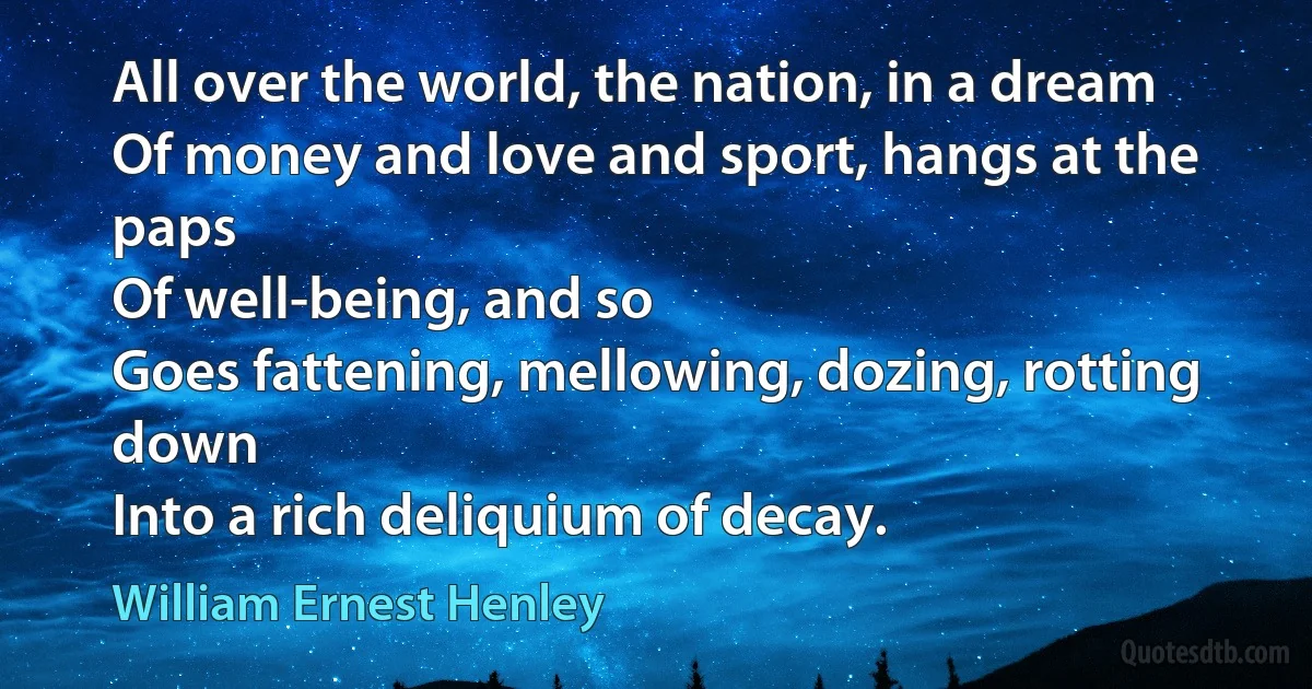 All over the world, the nation, in a dream
Of money and love and sport, hangs at the paps
Of well-being, and so
Goes fattening, mellowing, dozing, rotting down
Into a rich deliquium of decay. (William Ernest Henley)