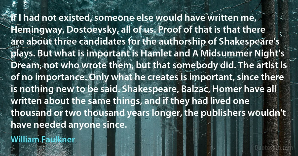 If I had not existed, someone else would have written me, Hemingway, Dostoevsky, all of us. Proof of that is that there are about three candidates for the authorship of Shakespeare's plays. But what is important is Hamlet and A Midsummer Night's Dream, not who wrote them, but that somebody did. The artist is of no importance. Only what he creates is important, since there is nothing new to be said. Shakespeare, Balzac, Homer have all written about the same things, and if they had lived one thousand or two thousand years longer, the publishers wouldn't have needed anyone since. (William Faulkner)