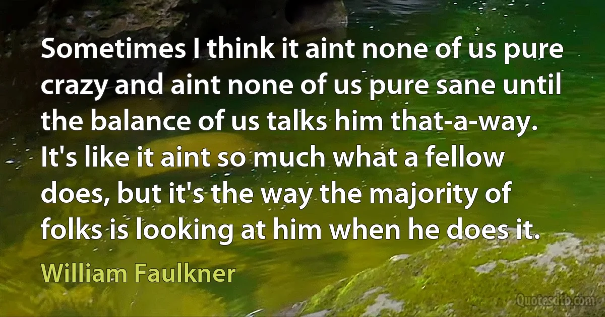 Sometimes I think it aint none of us pure crazy and aint none of us pure sane until the balance of us talks him that-a-way. It's like it aint so much what a fellow does, but it's the way the majority of folks is looking at him when he does it. (William Faulkner)