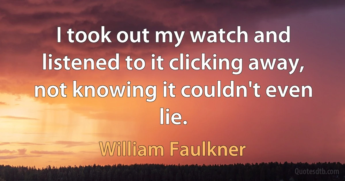 I took out my watch and listened to it clicking away, not knowing it couldn't even lie. (William Faulkner)