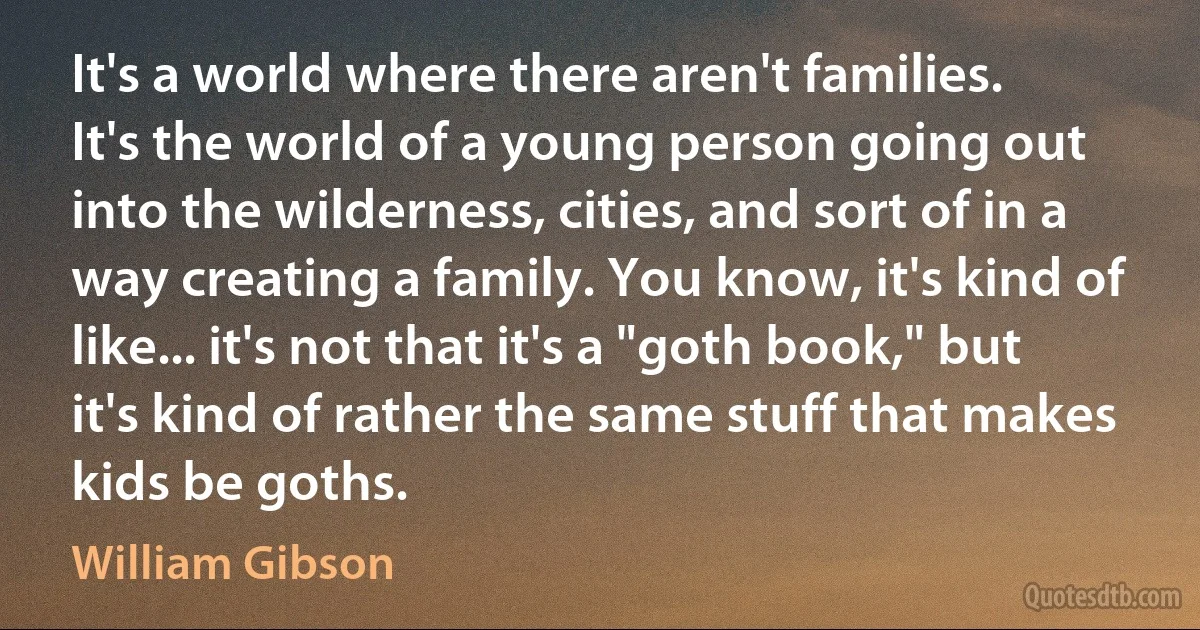 It's a world where there aren't families. It's the world of a young person going out into the wilderness, cities, and sort of in a way creating a family. You know, it's kind of like... it's not that it's a "goth book," but it's kind of rather the same stuff that makes kids be goths. (William Gibson)