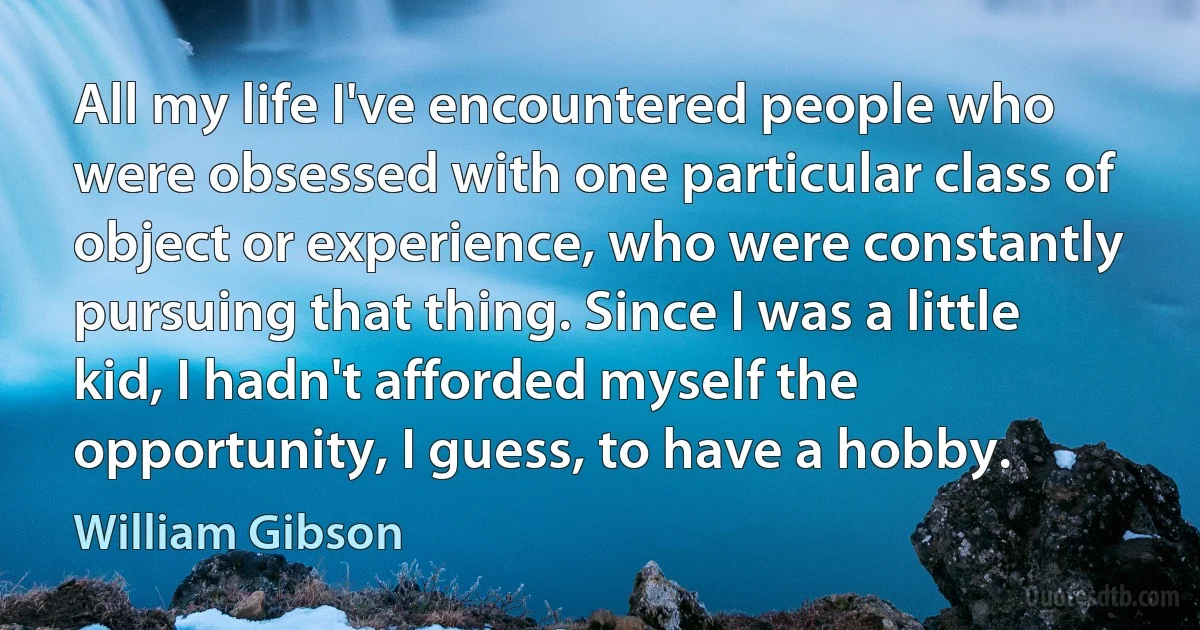 All my life I've encountered people who were obsessed with one particular class of object or experience, who were constantly pursuing that thing. Since I was a little kid, I hadn't afforded myself the opportunity, I guess, to have a hobby. (William Gibson)