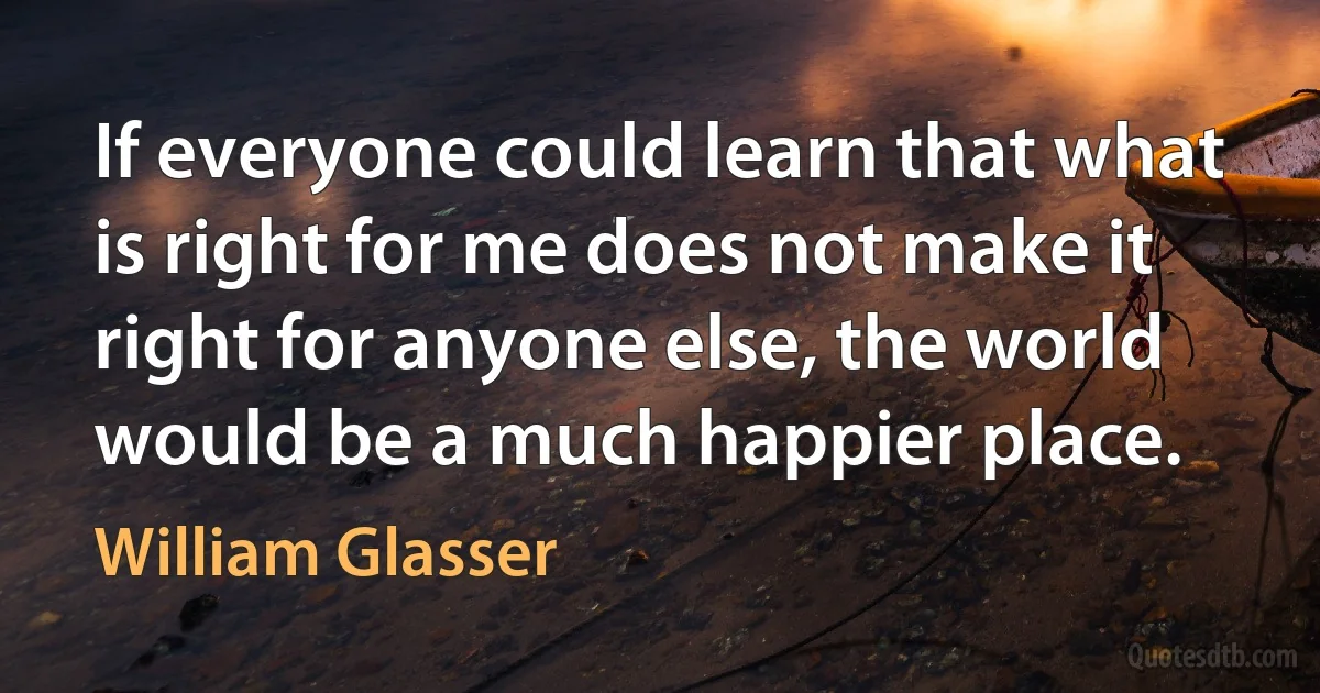 If everyone could learn that what is right for me does not make it right for anyone else, the world would be a much happier place. (William Glasser)