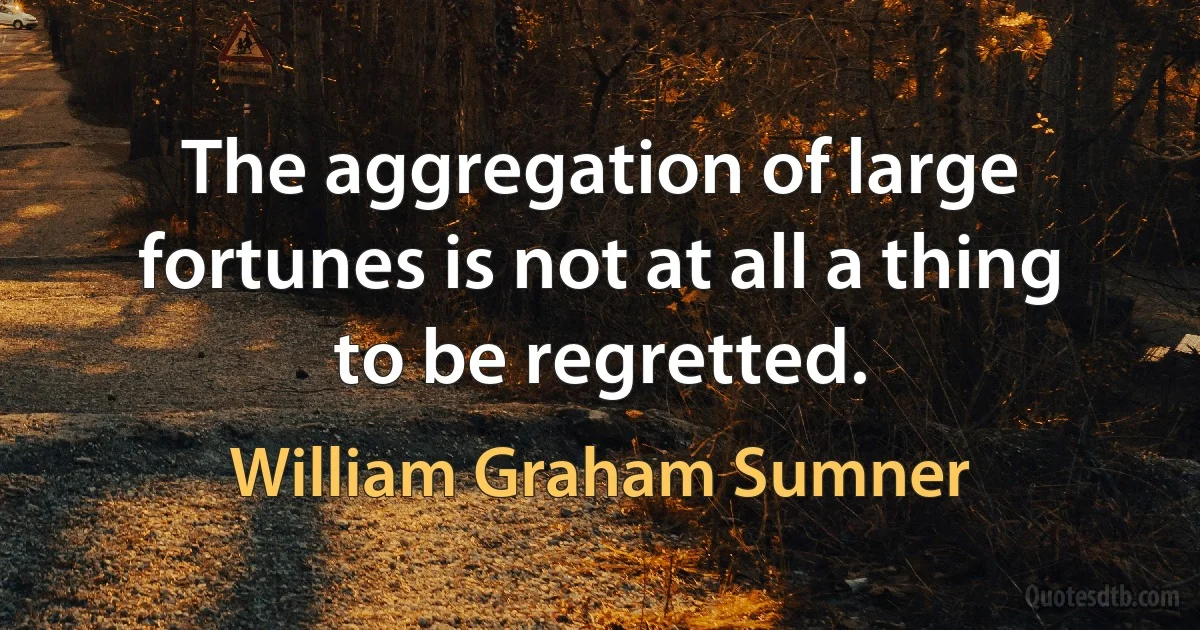 The aggregation of large fortunes is not at all a thing to be regretted. (William Graham Sumner)