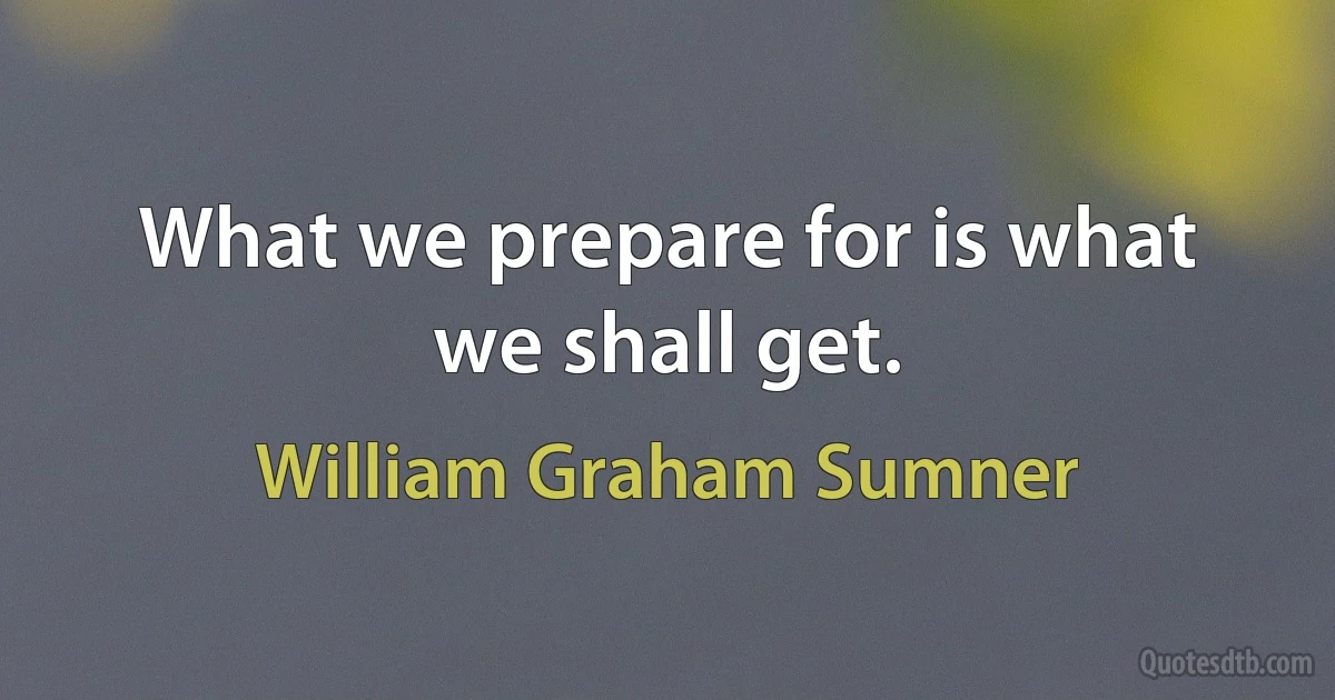 What we prepare for is what we shall get. (William Graham Sumner)