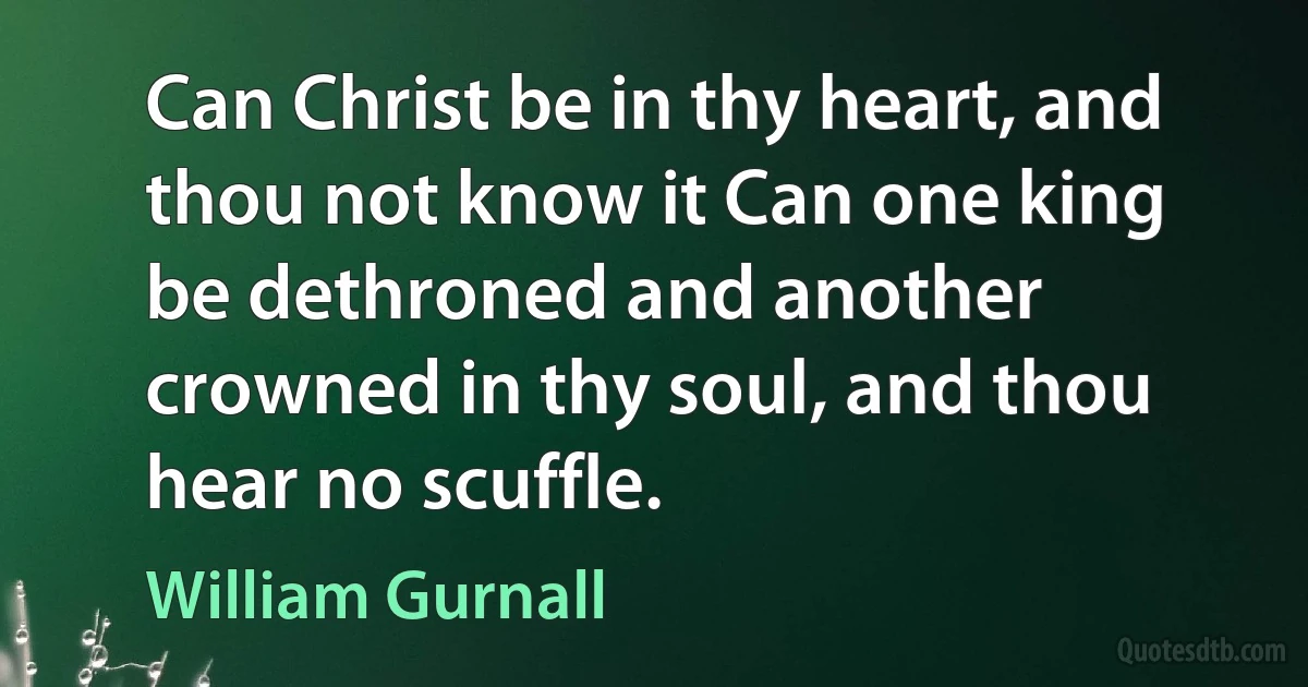 Can Christ be in thy heart, and thou not know it Can one king be dethroned and another crowned in thy soul, and thou hear no scuffle. (William Gurnall)