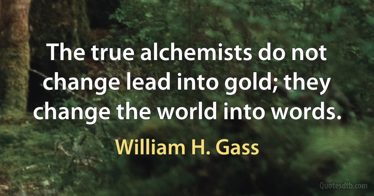 The true alchemists do not change lead into gold; they change the world into words. (William H. Gass)