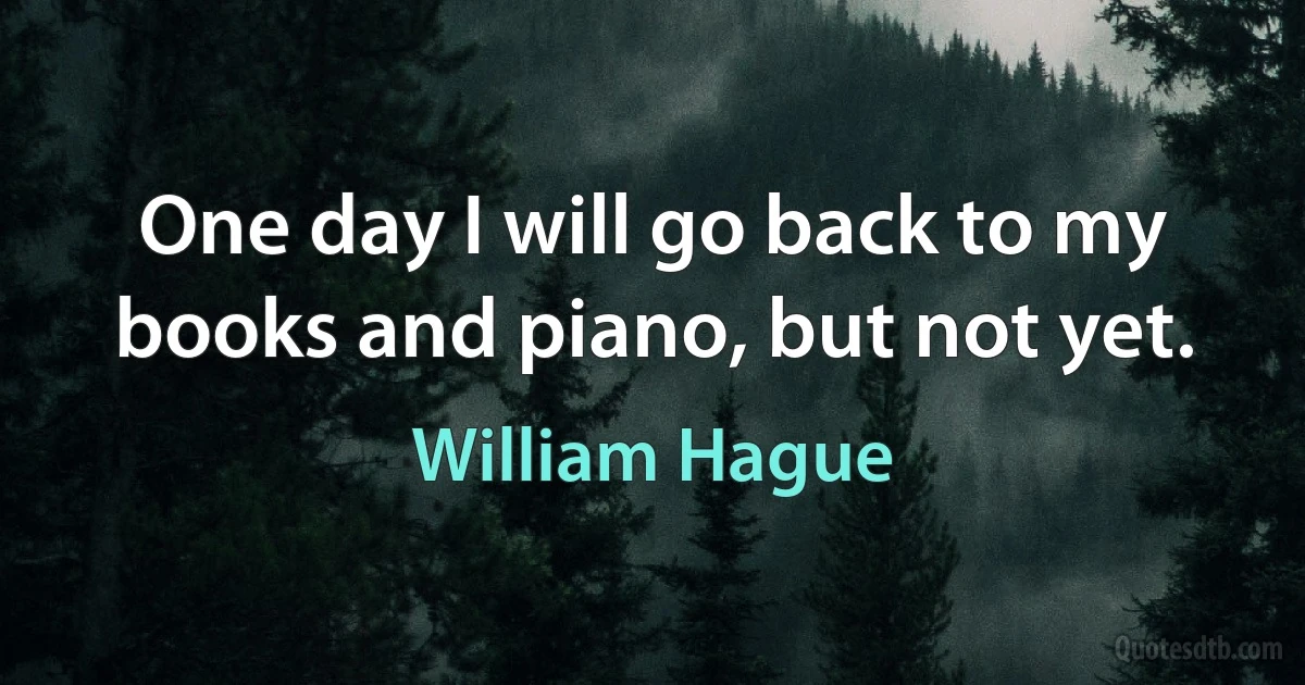 One day I will go back to my books and piano, but not yet. (William Hague)