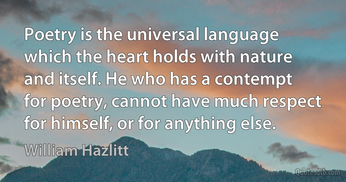 Poetry is the universal language which the heart holds with nature and itself. He who has a contempt for poetry, cannot have much respect for himself, or for anything else. (William Hazlitt)