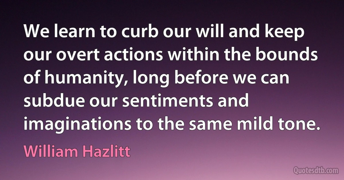 We learn to curb our will and keep our overt actions within the bounds of humanity, long before we can subdue our sentiments and imaginations to the same mild tone. (William Hazlitt)