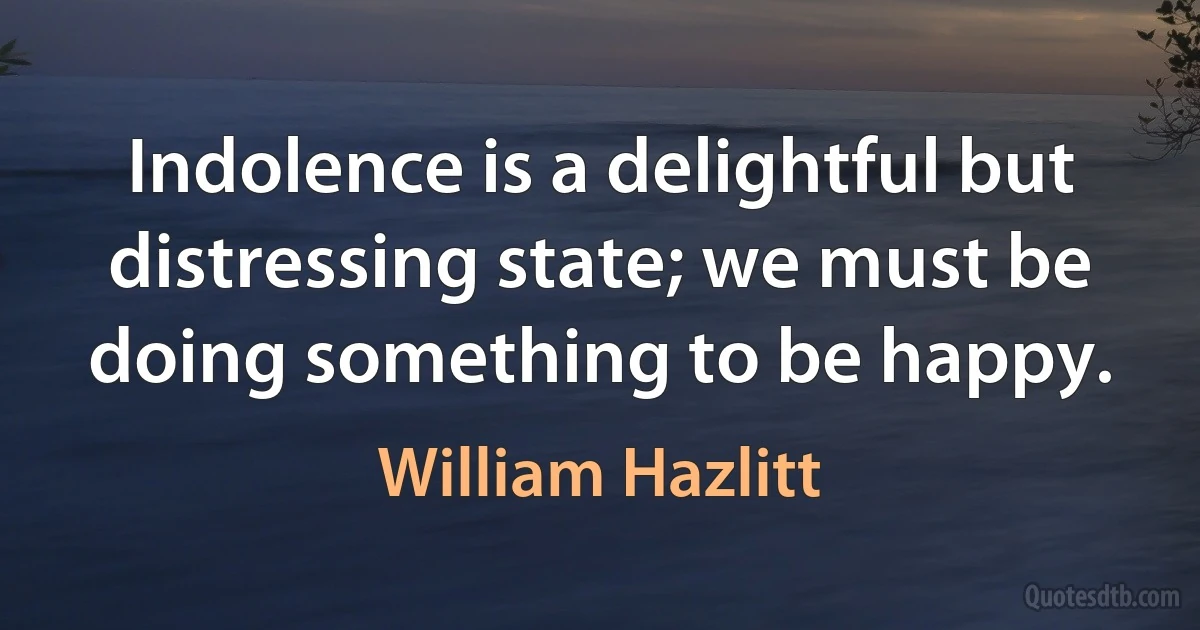 Indolence is a delightful but distressing state; we must be doing something to be happy. (William Hazlitt)