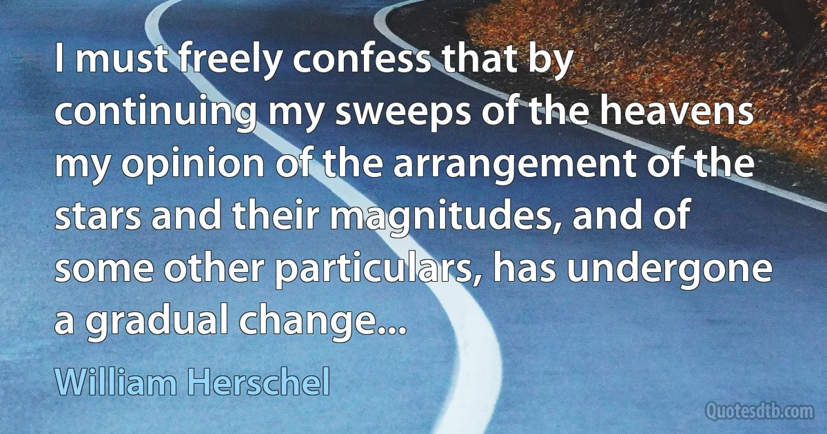 I must freely confess that by continuing my sweeps of the heavens my opinion of the arrangement of the stars and their magnitudes, and of some other particulars, has undergone a gradual change... (William Herschel)