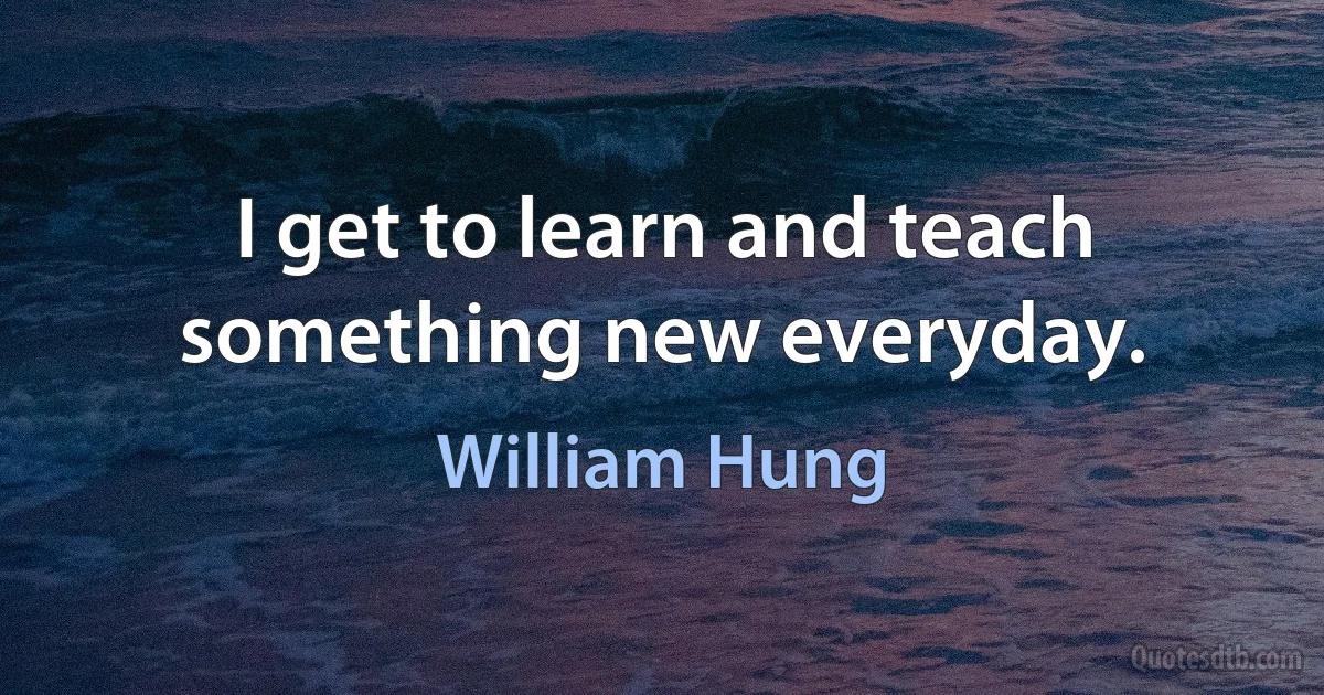 I get to learn and teach something new everyday. (William Hung)