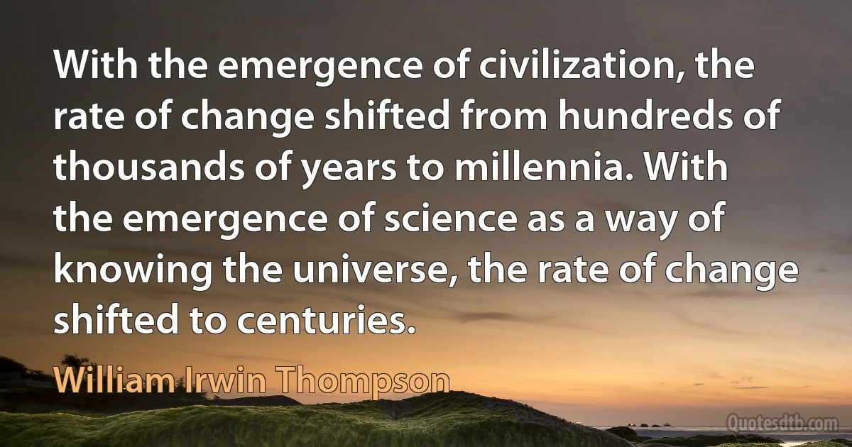 With the emergence of civilization, the rate of change shifted from hundreds of thousands of years to millennia. With the emergence of science as a way of knowing the universe, the rate of change shifted to centuries. (William Irwin Thompson)