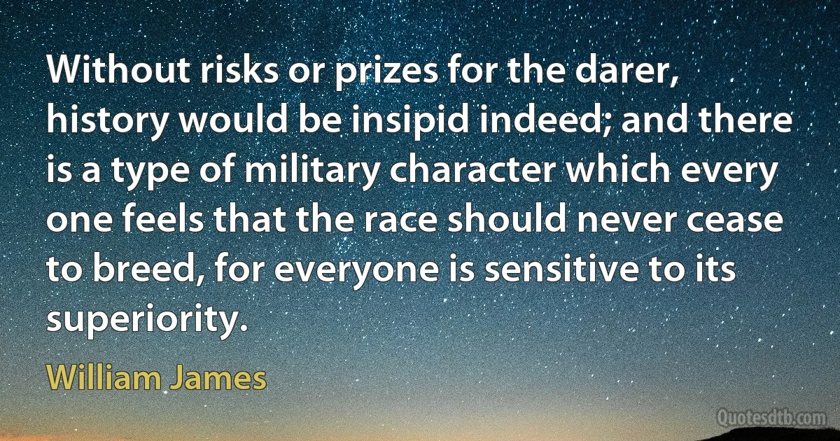 Without risks or prizes for the darer, history would be insipid indeed; and there is a type of military character which every one feels that the race should never cease to breed, for everyone is sensitive to its superiority. (William James)