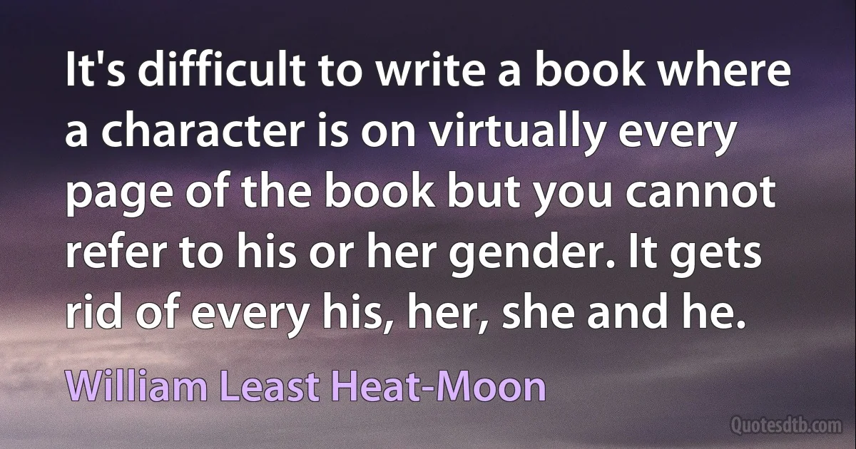 It's difficult to write a book where a character is on virtually every page of the book but you cannot refer to his or her gender. It gets rid of every his, her, she and he. (William Least Heat-Moon)