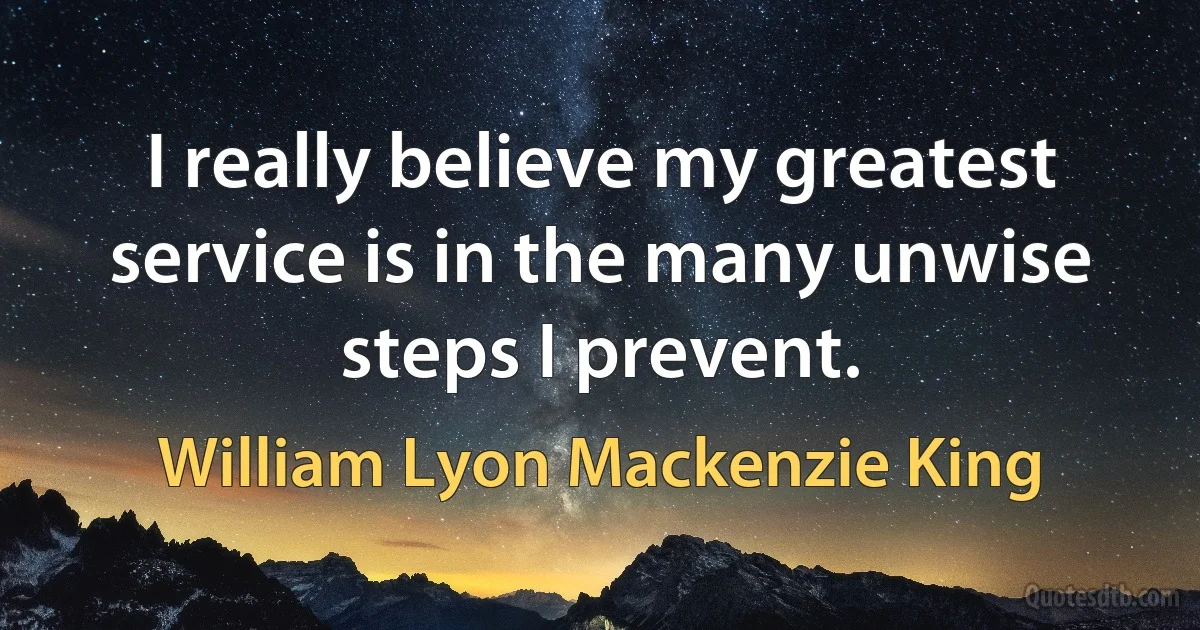 I really believe my greatest service is in the many unwise steps I prevent. (William Lyon Mackenzie King)