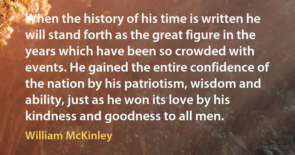 When the history of his time is written he will stand forth as the great figure in the years which have been so crowded with events. He gained the entire confidence of the nation by his patriotism, wisdom and ability, just as he won its love by his kindness and goodness to all men. (William McKinley)