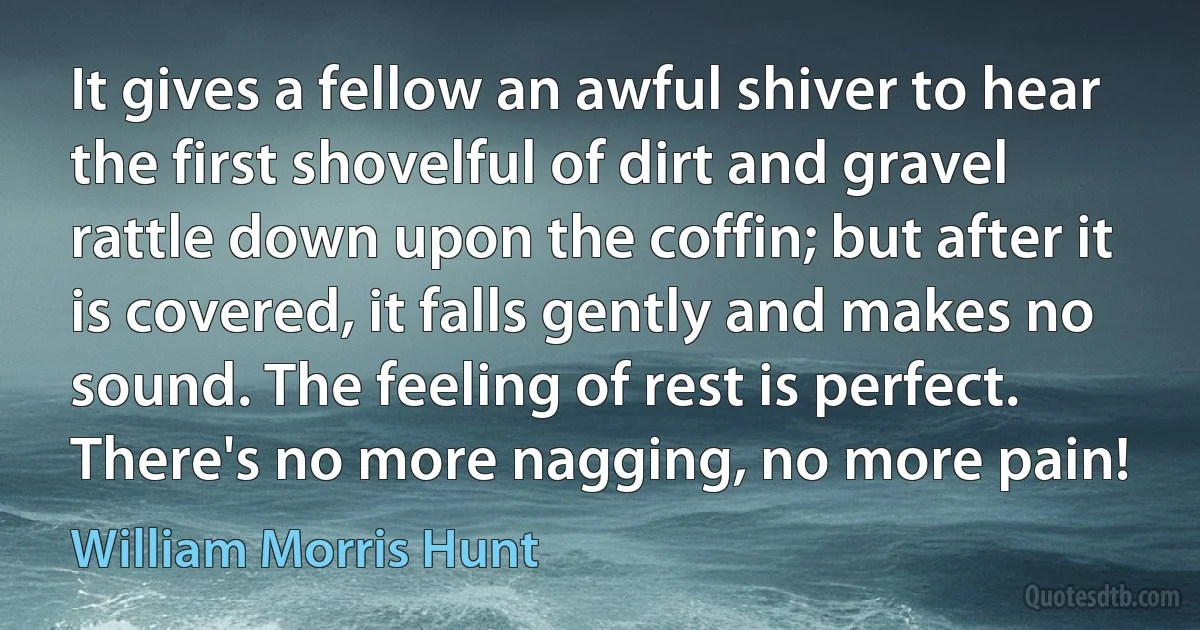 It gives a fellow an awful shiver to hear the first shovelful of dirt and gravel rattle down upon the coffin; but after it is covered, it falls gently and makes no sound. The feeling of rest is perfect. There's no more nagging, no more pain! (William Morris Hunt)