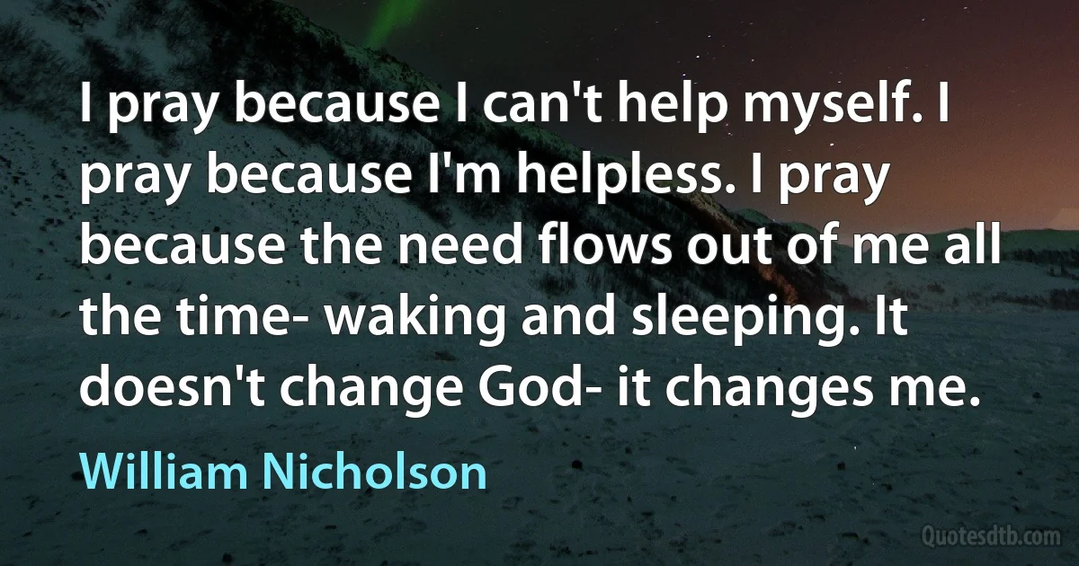 I pray because I can't help myself. I pray because I'm helpless. I pray because the need flows out of me all the time- waking and sleeping. It doesn't change God- it changes me. (William Nicholson)