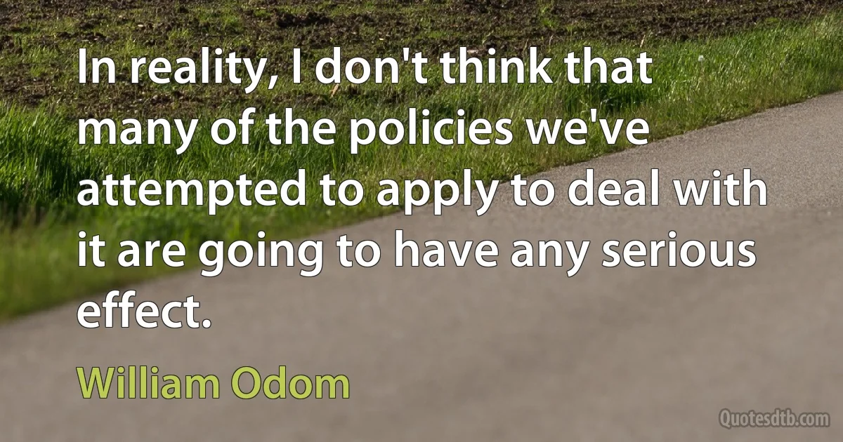 In reality, I don't think that many of the policies we've attempted to apply to deal with it are going to have any serious effect. (William Odom)