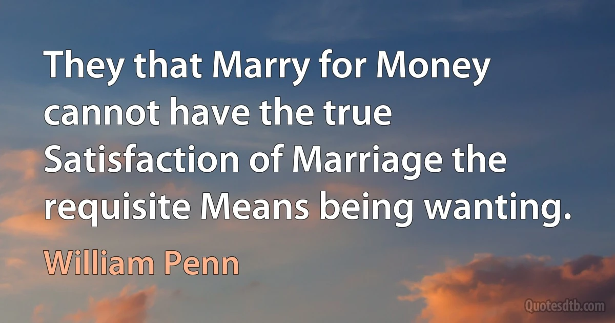 They that Marry for Money cannot have the true Satisfaction of Marriage the requisite Means being wanting. (William Penn)