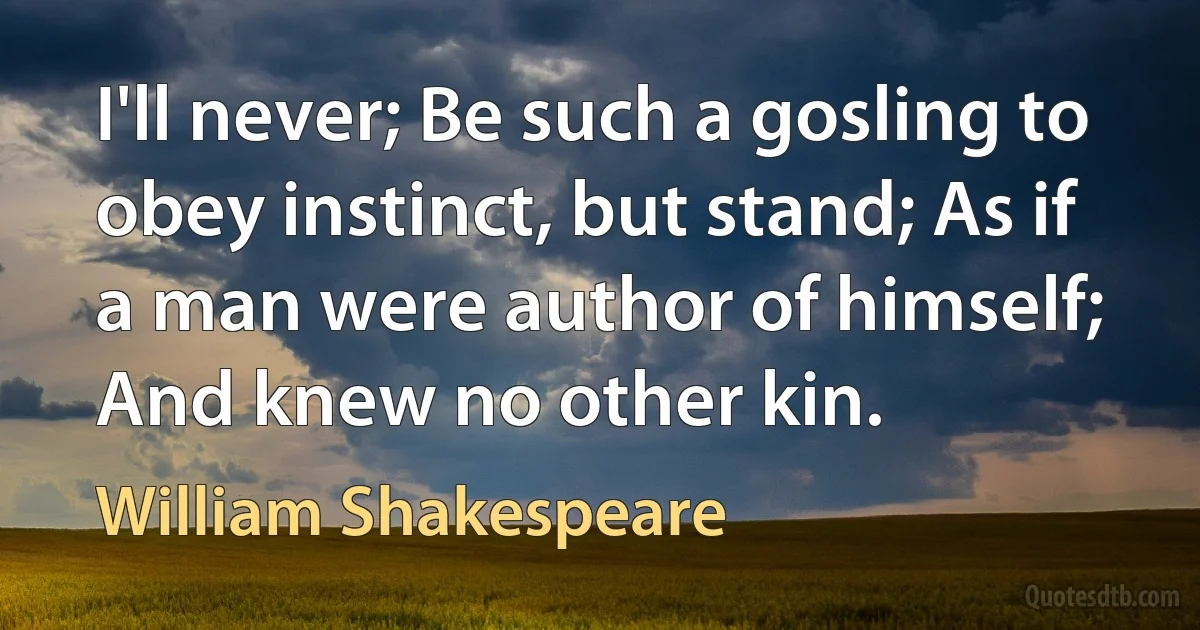 I'll never; Be such a gosling to obey instinct, but stand; As if a man were author of himself; And knew no other kin. (William Shakespeare)