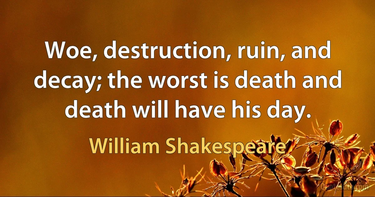 Woe, destruction, ruin, and decay; the worst is death and death will have his day. (William Shakespeare)